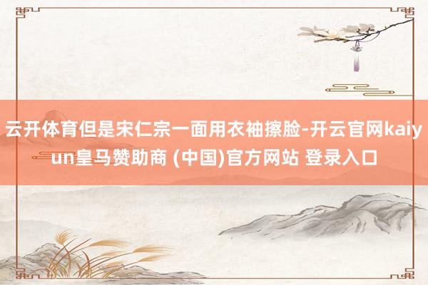 云开体育但是宋仁宗一面用衣袖擦脸-开云官网kaiyun皇马赞助商 (中国)官方网站 登录入口