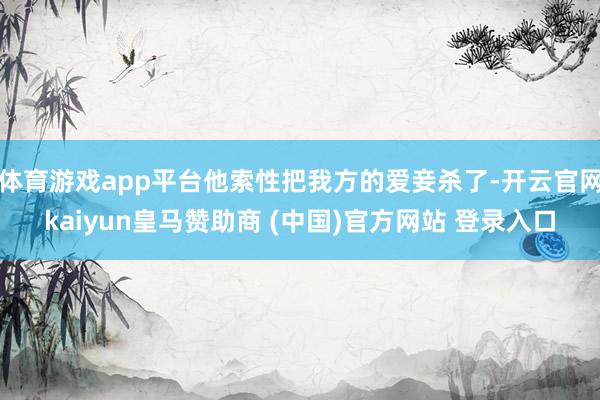 体育游戏app平台他索性把我方的爱妾杀了-开云官网kaiyun皇马赞助商 (中国)官方网站 登录入口