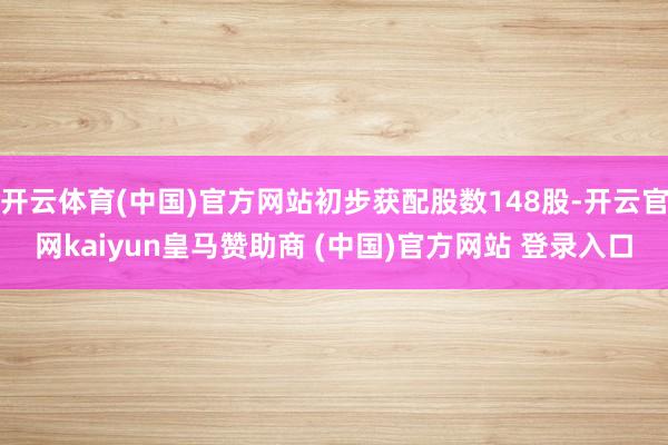 开云体育(中国)官方网站初步获配股数148股-开云官网kaiyun皇马赞助商 (中国)官方网站 登录入口