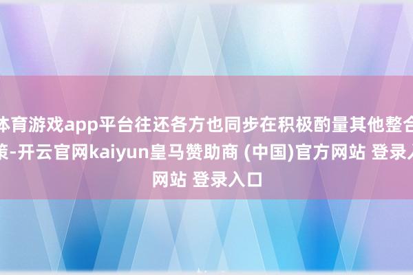 体育游戏app平台往还各方也同步在积极酌量其他整合决策-开云官网kaiyun皇马赞助商 (中国)官方网站 登录入口