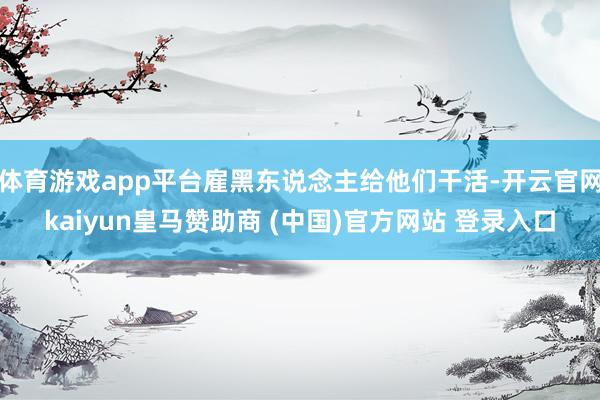 体育游戏app平台雇黑东说念主给他们干活-开云官网kaiyun皇马赞助商 (中国)官方网站 登录入口