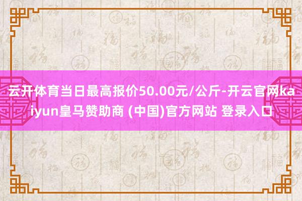 云开体育当日最高报价50.00元/公斤-开云官网kaiyun皇马赞助商 (中国)官方网站 登录入口