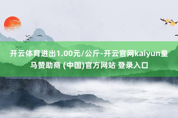 开云体育进出1.00元/公斤-开云官网kaiyun皇马赞助商 (中国)官方网站 登录入口