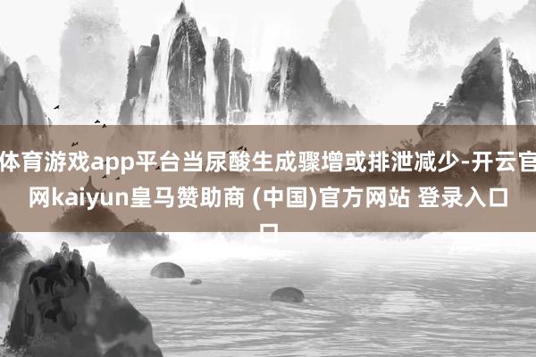 体育游戏app平台当尿酸生成骤增或排泄减少-开云官网kaiyun皇马赞助商 (中国)官方网站 登录入口