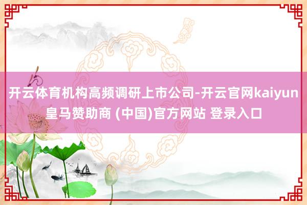 开云体育机构高频调研上市公司-开云官网kaiyun皇马赞助商 (中国)官方网站 登录入口