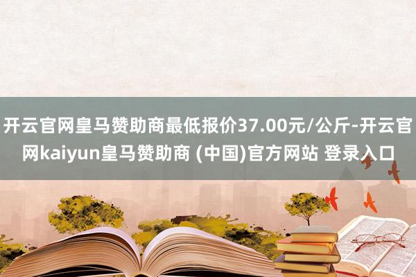 开云官网皇马赞助商最低报价37.00元/公斤-开云官网kaiyun皇马赞助商 (中国)官方网站 登录入口