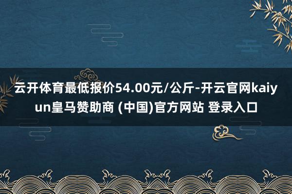 云开体育最低报价54.00元/公斤-开云官网kaiyun皇马赞助商 (中国)官方网站 登录入口
