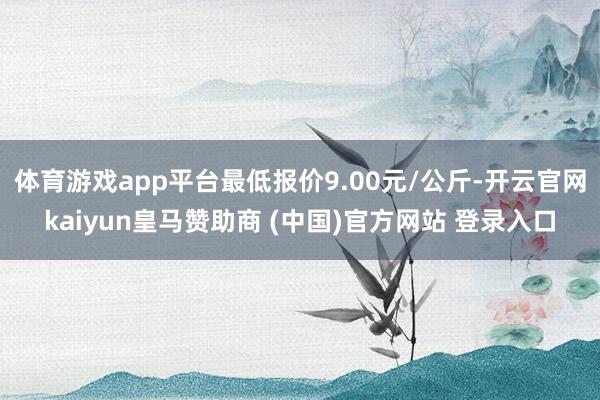 体育游戏app平台最低报价9.00元/公斤-开云官网kaiyun皇马赞助商 (中国)官方网站 登录入口