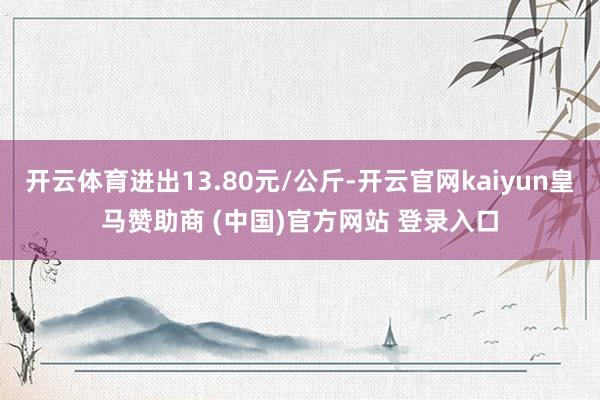 开云体育进出13.80元/公斤-开云官网kaiyun皇马赞助商 (中国)官方网站 登录入口