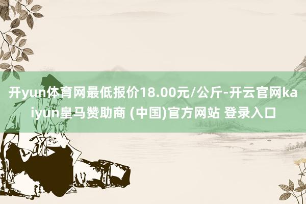 开yun体育网最低报价18.00元/公斤-开云官网kaiyun皇马赞助商 (中国)官方网站 登录入口