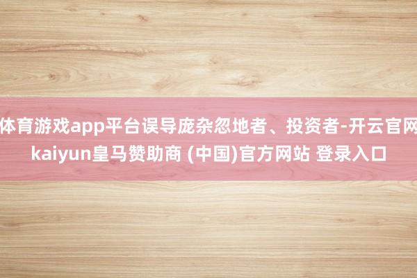 体育游戏app平台误导庞杂忽地者、投资者-开云官网kaiyun皇马赞助商 (中国)官方网站 登录入口