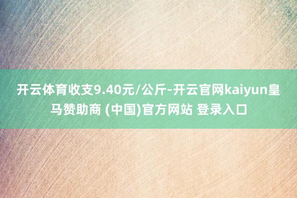 开云体育收支9.40元/公斤-开云官网kaiyun皇马赞助商 (中国)官方网站 登录入口