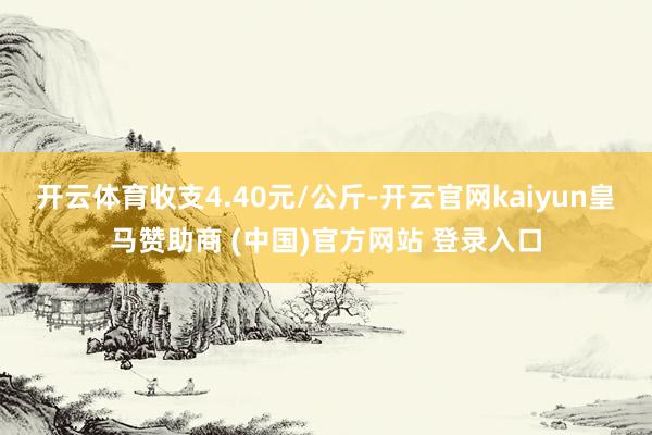 开云体育收支4.40元/公斤-开云官网kaiyun皇马赞助商 (中国)官方网站 登录入口