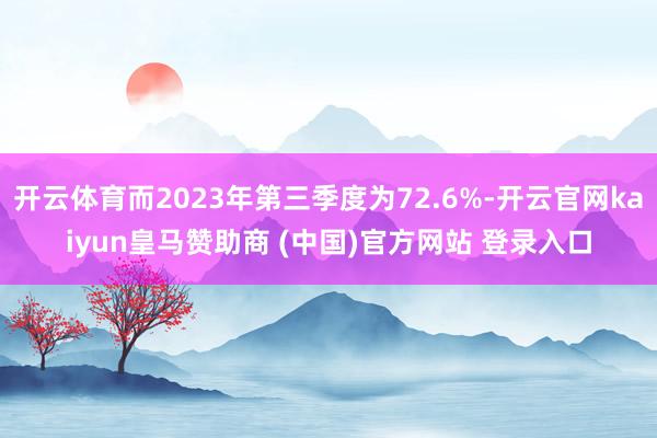 开云体育而2023年第三季度为72.6%-开云官网kaiyun皇马赞助商 (中国)官方网站 登录入口