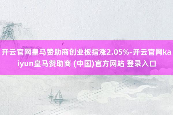 开云官网皇马赞助商创业板指涨2.05%-开云官网kaiyun皇马赞助商 (中国)官方网站 登录入口