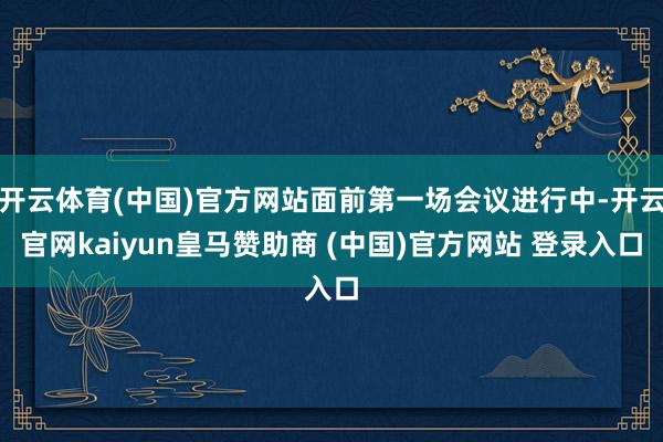 开云体育(中国)官方网站面前第一场会议进行中-开云官网kaiyun皇马赞助商 (中国)官方网站 登录入口