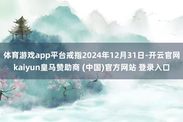 体育游戏app平台戒指2024年12月31日-开云官网kaiyun皇马赞助商 (中国)官方网站 登录入口
