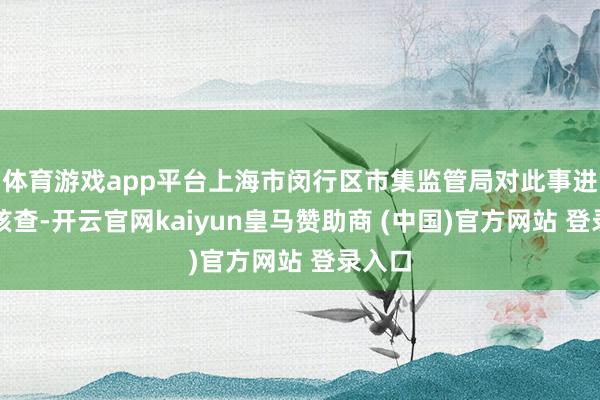体育游戏app平台上海市闵行区市集监管局对此事进行了核查-开云官网kaiyun皇马赞助商 (中国)官方网站 登录入口