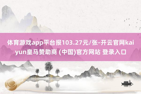 体育游戏app平台报103.27元/张-开云官网kaiyun皇马赞助商 (中国)官方网站 登录入口