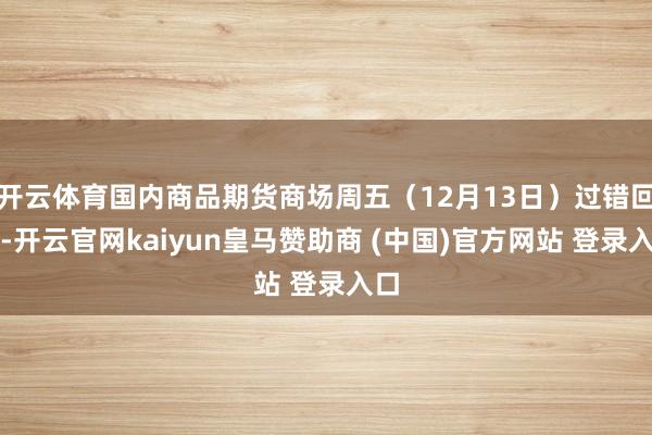 开云体育国内商品期货商场周五(12月13日)过错回调-开云官网kaiyun皇马赞助商 (中国)官方网站 登录入口