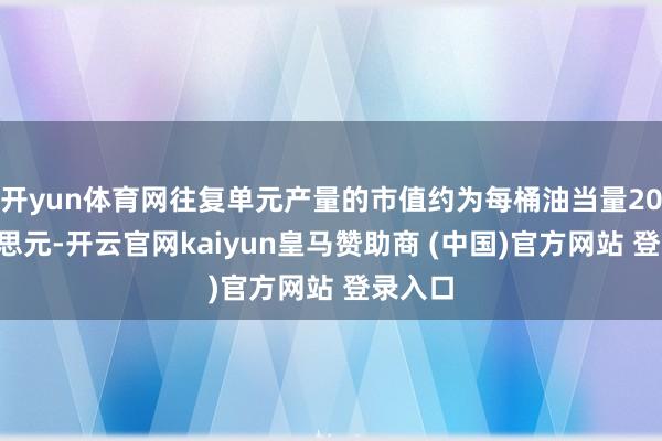 开yun体育网往复单元产量的市值约为每桶油当量200好意思元-开云官网kaiyun皇马赞助商 (中国)官方网站 登录入口