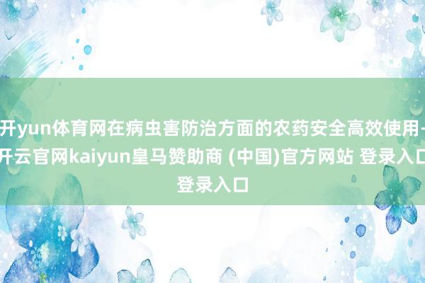 开yun体育网在病虫害防治方面的农药安全高效使用-开云官网kaiyun皇马赞助商 (中国)官方网站 登录入口
