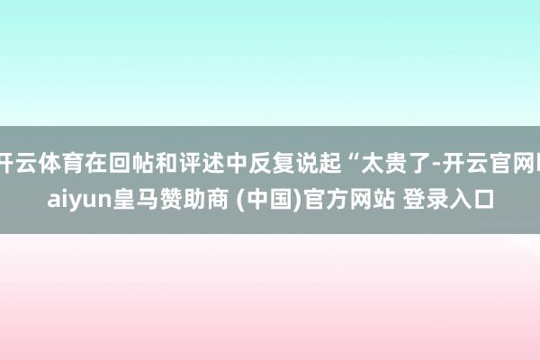 开云体育在回帖和评述中反复说起“太贵了-开云官网kaiyun皇马赞助商 (中国)官方网站 登录入口