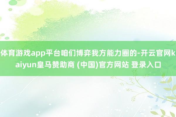 体育游戏app平台咱们博弈我方能力圈的-开云官网kaiyun皇马赞助商 (中国)官方网站 登录入口