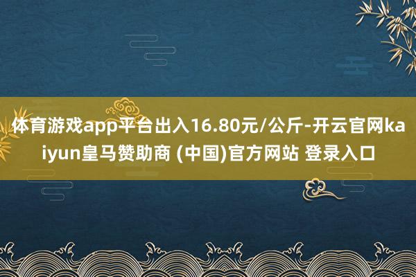 体育游戏app平台出入16.80元/公斤-开云官网kaiyun皇马赞助商 (中国)官方网站 登录入口