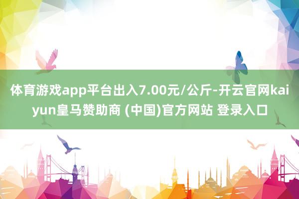 体育游戏app平台出入7.00元/公斤-开云官网kaiyun皇马赞助商 (中国)官方网站 登录入口
