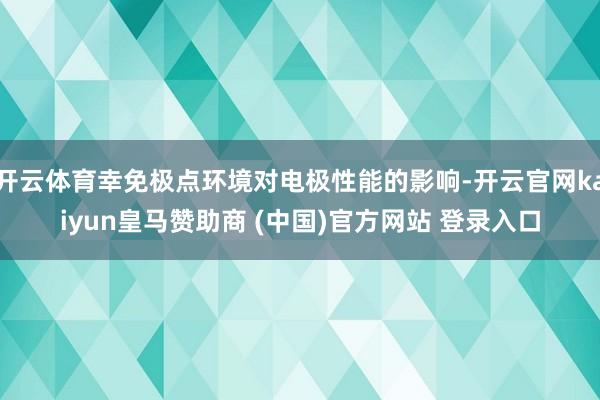 开云体育幸免极点环境对电极性能的影响-开云官网kaiyun皇马赞助商 (中国)官方网站 登录入口