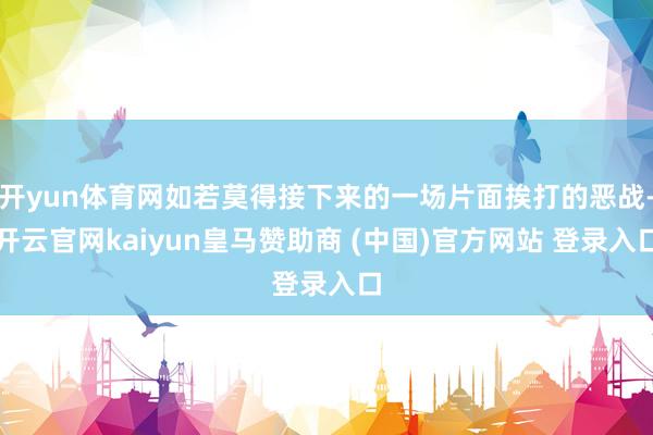 开yun体育网如若莫得接下来的一场片面挨打的恶战-开云官网kaiyun皇马赞助商 (中国)官方网站 登录入口