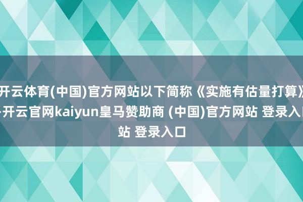 开云体育(中国)官方网站以下简称《实施有估量打算》)-开云官网kaiyun皇马赞助商 (中国)官方网站 登录入口
