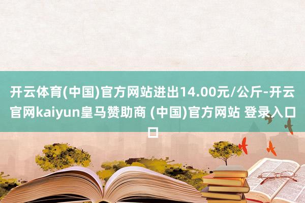 开云体育(中国)官方网站进出14.00元/公斤-开云官网kaiyun皇马赞助商 (中国)官方网站 登录入口