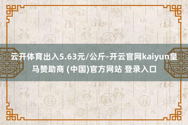 云开体育出入5.63元/公斤-开云官网kaiyun皇马赞助商 (中国)官方网站 登录入口
