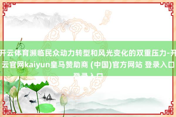 开云体育濒临民众动力转型和风光变化的双重压力-开云官网kaiyun皇马赞助商 (中国)官方网站 登录入口