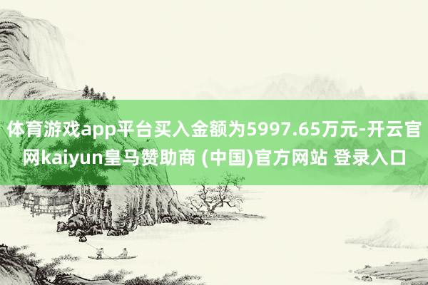 体育游戏app平台买入金额为5997.65万元-开云官网kaiyun皇马赞助商 (中国)官方网站 登录入口