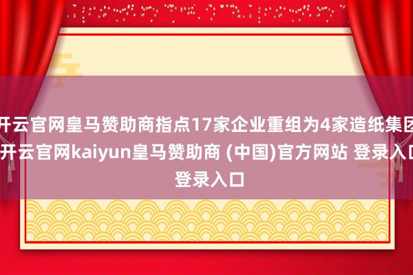 开云官网皇马赞助商指点17家企业重组为4家造纸集团-开云官网kaiyun皇马赞助商 (中国)官方网站 登录入口