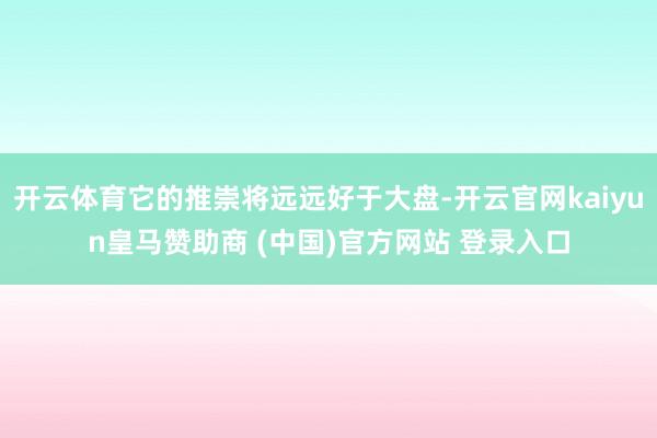 开云体育它的推崇将远远好于大盘-开云官网kaiyun皇马赞助商 (中国)官方网站 登录入口