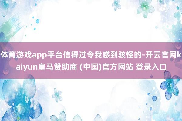 体育游戏app平台信得过令我感到骇怪的-开云官网kaiyun皇马赞助商 (中国)官方网站 登录入口