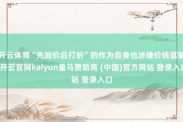 开云体育“先加价后打折”的作为自身也涉嫌价钱诓骗-开云官网kaiyun皇马赞助商 (中国)官方网站 登录入口