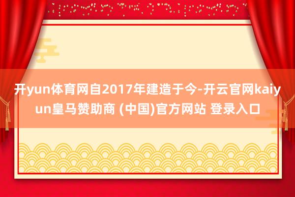 开yun体育网自2017年建造于今-开云官网kaiyun皇马赞助商 (中国)官方网站 登录入口