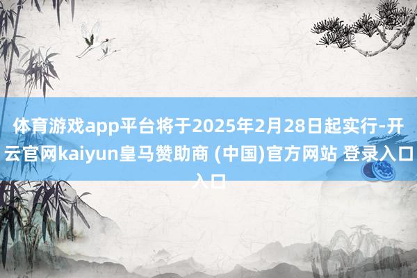 体育游戏app平台将于2025年2月28日起实行-开云官网kaiyun皇马赞助商 (中国)官方网站 登录入口