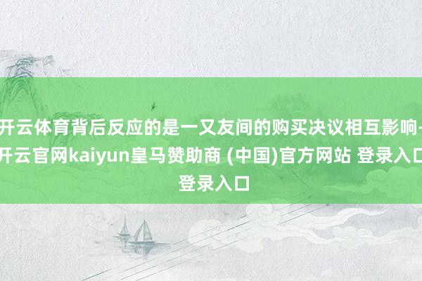 开云体育背后反应的是一又友间的购买决议相互影响-开云官网kaiyun皇马赞助商 (中国)官方网站 登录入口