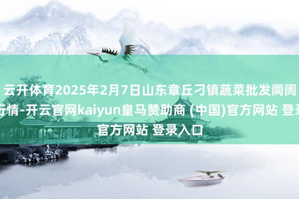 云开体育2025年2月7日山东章丘刁镇蔬菜批发阛阓价钱行情-开云官网kaiyun皇马赞助商 (中国)官方网站 登录入口
