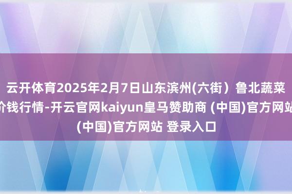 云开体育2025年2月7日山东滨州(六街）鲁北蔬菜批发市集价钱行情-开云官网kaiyun皇马赞助商 (中国)官方网站 登录入口