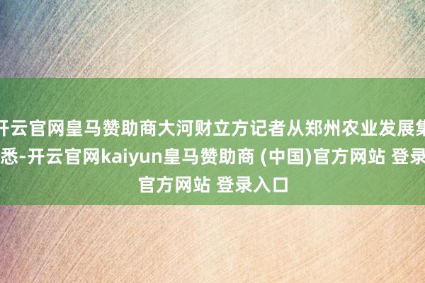 开云官网皇马赞助商大河财立方记者从郑州农业发展集团获悉-开云官网kaiyun皇马赞助商 (中国)官方网站 登录入口