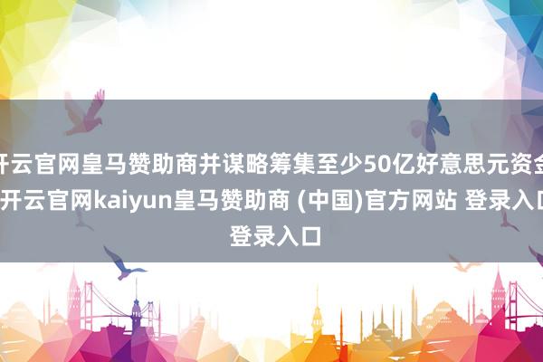 开云官网皇马赞助商并谋略筹集至少50亿好意思元资金-开云官网kaiyun皇马赞助商 (中国)官方网站 登录入口