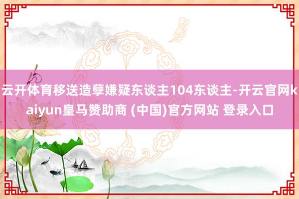 云开体育移送造孽嫌疑东谈主104东谈主-开云官网kaiyun皇马赞助商 (中国)官方网站 登录入口