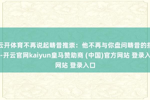云开体育不再说起畴昔推崇：他不再与你盘问畴昔的指标-开云官网kaiyun皇马赞助商 (中国)官方网站 登录入口